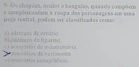 9- Os chapéus , óculos e bengalas quando compoem
e complementam a roupa dos personagens em uma
peça teatral, podem ser classificados como:
a) adereços de cenário.
b) aderecos de figurino.
c) acessórios de indumentária.
accssorios de vestimenta
e) acessórios cenográficos.