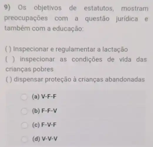 9) Os objetivos de estatutos mostram
preocupações com a questão jurídica e
também com a educação:
( ) Inspecionar e regulamentar a lactação
() inspecionar as condições de vida das
crianças pobres
( ) dispensar proteção à crianças abandonadas
(a) V-F-F
(b) F-F-V
(c) F-V-F
(d) V-V-V