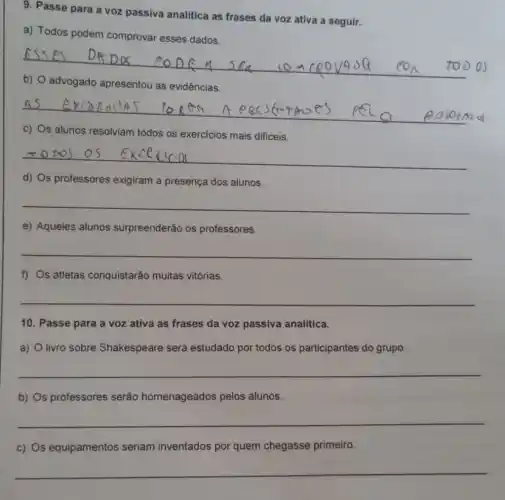 9. Passe para a voz passiva analitica as frases da voz ativa a seguir.
a) Todos podem comprovar esses dados.
b) O advogado apresentou as evidências.
c) Os alunos resolviam todos os exercicios mais dificeis.
__
d) Os professores exigiram a presença dos alunos.
__
e) Aqueles alunos surpreenderão os professores.
__
f) Os atletas conquistarão muitas vitórias.
__
10. Passe para a voz ativa as frases da voz passiva analitica.
a) O livro sobre Shakespeare será estudado por todos os participantes do grupo.
__
b) Os professores serão homenageados pelos alunos.
__
c) Os equipamentos seriam inventados por quem chegasse primeiro.
__