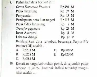 9. Perhatikan data berikut ini!
Gross Domestic Product	Rp450M
Pajak langsung	Rp27M
Berdasarkan data tersebut, besarnya Disposible
Income (DI) adalah __
A. Rp231M
D. Rp308M
B. . . . . . . Rp258M
E Rp320M
C. Rp281M
10. Kenaikan harga kebutuhan pokok di sejumlah pasar
sebesar 11,76%  Dampak inflasi terhadap masya-
rakat adalah __