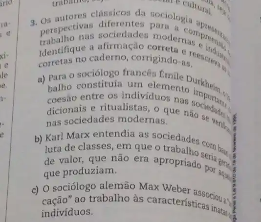 9. perspectinas sociedades modern compreens.
afirmação correta e reescreva is
Identifique a We caderno, corrigindo-as
a) Para constituía o indivíduos nas
um elemento important
entre tualistas, o que naociedades.
dicionariedades modernas verifice is nas sociedades modernas.
b) Karl Marx encourage as sociedades com ban
luta de classes, ero que o trabalho seria Beral
que não era apropriado por and
que produziam.
c) 0 sociólograbalho às
ao trabalho as caracteristicas mass.
indivíduos.