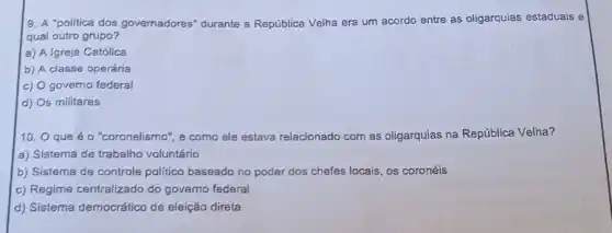 9. A "politica dos governadores" durante a República Velha era um acordo entre as oligarquias estaduais e
qual outro grupo?
a) A Igreja Católica
b) A classe operária
c) O governo federal
d) Os militares
10. O que é o "coronelismo", e como ele estava relacionado com as oligarquias na República Velha?
a) Sistema de trabalho voluntário
b) Sistema de controle politico baseado no poder dos chefes locais, os coronéis
c) Regime centralizado do governo federal
d) Sistema democrático de eleição direta