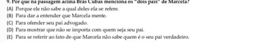 9. Por que na passagem acima Bras Cubas menciona os "dois pais" de Marcela?
(A) Porque ele não sabe a qual deles ela se refere.
(B) Para dar a entender que Marcela mente.
(C) Para ofender seu pai advogado.
(D) Para mostrar que não se importa com quem seja seu pai.
(E) Para se referir ao fato de que Marcela não sabe quem éo seu pai verdadeiro.