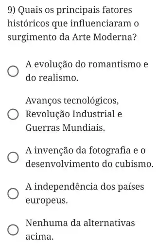 9) Quais os principais fatores
históricos que influenciaram o
surgiment o da Arte Moderna?
A evolução do romantismo e
do realismo.
Avanços tecnológicos,
Revolução Industrial e
Guerras Mundiais.
A invenção da fotografia e
desenvolvime nto do cubismo.
A independência dos paises
europeus.
Nenhuma da alternativas
acima.