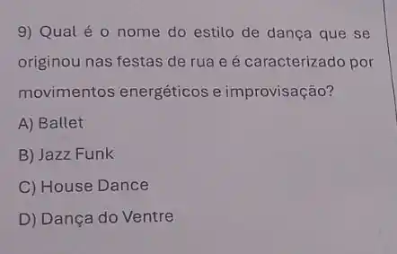 9) Qual é 0 nome do estilo de dança que se
originou nas festas de rua e é caracterizado por
movimentos energéticos e improvisação?
A) Ballet
B) Jazz Funk
C) House Dance
D) Dança do Ventre