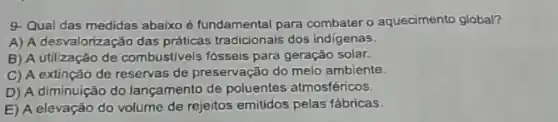 9. Qual das medidas abaixo é fundamental para combater o aquecimento global?
A) A desvalorização das práticas tradicionais dos indigenas.
B) A utilização de combustivels fósseis para geração solar.
C) A extinção de reservas de preservação do melo ambiente.
D) A diminuição do lançamento de poluentes atmosféricos.
E) A elevação do volume de rejeitos emitidos pelas fábricas.