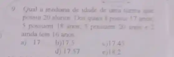 9 Qual a mediana de idade de uma turma que
possui 20 alunos Dos quais 8 possui 17 anos.
5 possuem 18 anos 5 possuem 20 anos e
ainda tem 16 anos
a) 17
b)17.5
c) 17,45
d) 17,57
e)18.2