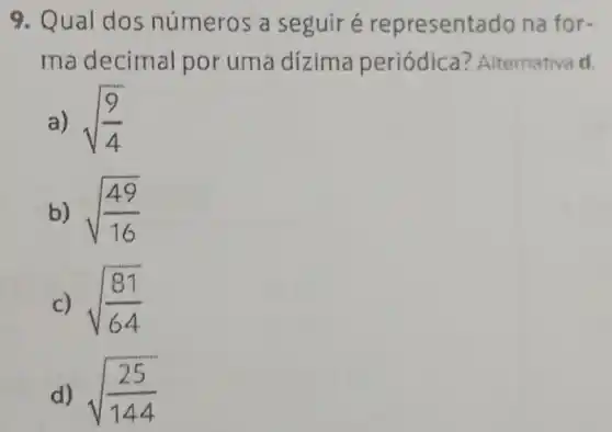 9. Qual do números a seguiré representado na for-
ma decimal por uma dizima periódica?Alternativa d.
a) sqrt ((9)/(4))
b) sqrt ((49)/(16))
c) sqrt ((81)/(64))
d) sqrt ((25)/(144))