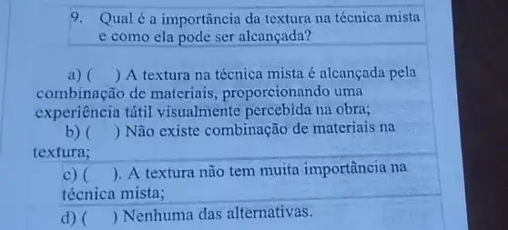 9. Qualéa importância da textura na técnica mista
e como ela pode ser alcançada?
a) () A textura na técnica mista é alcançada pela
combinação de materiais , proporcionar do uma
experiência tátil visualmente percebida na obra;
b) () Não existe combinação de materiais na
textura;
c) () . A textura não tem muita importância na
técnica mista;
d) () Nenhuma das alternativas.