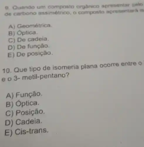 9. Quando um composto orgânico apresentar pelo
de assimétrico, o composto apresentara is
A) Geométrica.
B)Optica.
C) De cadeia.
D) De função.
E) De posição.
10. Que tipo de isomeria plana o	entre o
e o 3- metil -pentano?
A) Função.
B) Optica.
C) Posição.
D) Cadeia.
E) Cis-trans.