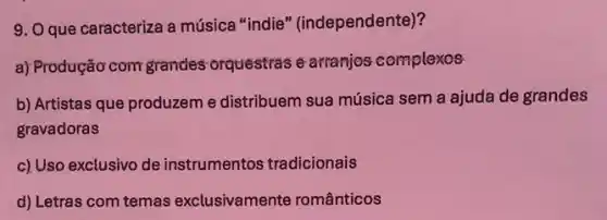 9. Que caracteriza a música "indie " (independente)?
a) Produção com grandes orquestras e arranjos complexos
b) Artistas que produzem e distribuem sua música sem a ajuda de grandes
gravadoras
c) Uso exclusivo de instrumentos tradicionais
d) Letras com temas exclusivamente românticos