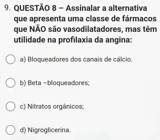 9. QUE STĂO 8-As sinalar a alter nativa
que a pres enta um a clas se de fá rmacos
que NAO sao và sodil atad ores , mas têm
ut ilidade na profilaxia da angin a:
a)Bloqueadores dos canais de cálcio.
b) Beta -bloqueadores;
c) Nitratos orgânicos;
d) Nigroglicerina.