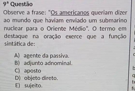 9 Questão
Observe a frase: "Os americanos queriam dizer
ao mundo que haviam enviado um submarino
nuclear para o Oriente Médio". O termo em
destaque na oração exerce que a função
sintática de:
A) agente da passiva:
B) adjunto adnominal.
C) aposto
D) objeto direto.
E) sujeito.
b
q
te
fl