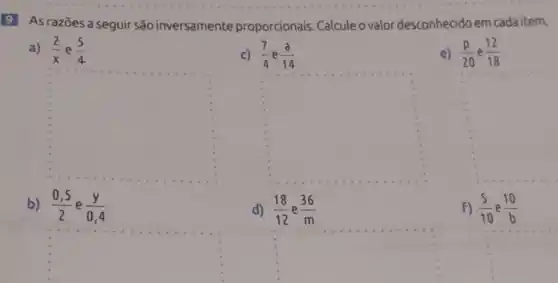 9 As razōes a seguir são inversamente proporcionais. Calcule o valor desconhecido em cada item.
a) (2)/(x) e (5)/(4)
c) (7)/(4) e (a)/(14)
e) (p)/(20) e (12)/(18)
square 
square 
square 
b) (0,5)/(2) e (y)/(0,4)
d) (18)/(12) (36)/(m)
F) (5)/(10) (10)/(b)