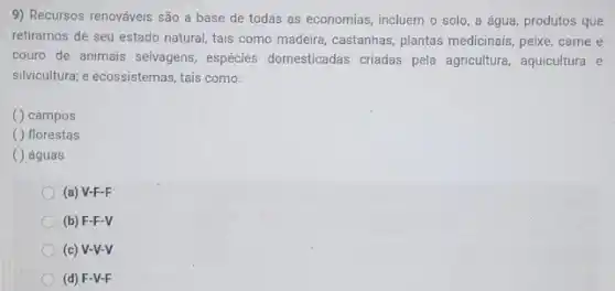 9) Recursos renováveis são a base de todas as economias, incluem o solo, a água, produtos que
retiramos de seu estado natural, tais como madeira , castanhas, plantas medicinais peixe,carne e
couro de animais selvagens espécies domesticadas criadas pela agricultura, aquicultura e
silvicultura; e ecossistemas, tais como:
( ) campos
( ) florestas
( ) águas
(a) V-F-F
(b) F-F-V
(c) V-V-V
(d) F-V-F