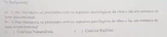 9- Relacione:
a- Uma literatura se preocupa com os aspectos sociologicos da obra c faz um romance de
tese documental.
b- Uma litcratura se preocupa com os aspectos patológicos da obra c faz um romance dc
tese experimental.
() Estetica Naturalista.
() Estética Realista.