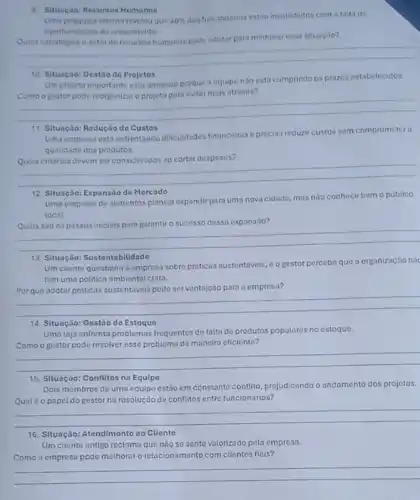 9. Situação: Recursos Humanos
Uma pesquisa interna revelou quo 40% 
dos funcionarios estio insatisfeitos com a faita de
oportunidades de crescimento.
methorar essa situação?
__
10. Situação: Gestiode Projetos
Um projeto importanteesta atrasado porque a equipe nào esta cumprindo os prazos estabetecidos.
__
11. Situação: Redução do Custos
Uma empresa esta enfrentando difficuldades financeiras e precisa reduzir custos sem comprometera
qualidade dos produtos.
Quais criterios devem ser considerados ao cortar despesas?
__
12. Situação: Expansão de Mercado
Uma empresa de alimentos planeja expandir para uma nova cidade, mas noo conhece bem o público
local
__
13. Situação: Sustentabilidade
Um cliente questiona a empresa sobre priticas sustentávels . oo gestor percebe que a organização nâc
tem uma politica ambiental clara.
vantajoso para a empresa?
__
14. Situação: Gestão de Estoque
Uma loja enfrenta problemas frequentes do falta do produtos populares no estoque.
Como o gestor pode resolver esse problema de manoira eficiente?
__
15. Situação: Conflltos na Equipo
Dois membros de uma equipe estão em constante conflito, prejudicando o andamento dos projetos.
Qualéo papel do gestor na resolução de conflitos entre funcionários?
__
16. Situação: Atendimento ao Cliente
Um cliente antigo reclama que nào se sente valorizado pela empresa.
Como a empresa pode melhorar o relacionamento com clientes fieis?
__