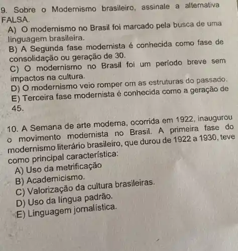 9. Sobre o Modernismo brasileiro, assinale a alternativa
FALSA.
A) O modernismo no Brasil foi marcado pela busca de uma
linguagem brasileira.
B) A Segunda fase modernista é conhecida como fase de
consolidação ou geração de 30.
C) modernismo no Brasil foi um período breve sem
impactos na cultura.
D) O modernismo veio romper om as estruturas do passado.
E) Terceira fase modernista é conhecida como a geração de
45.
10. A Semana de arte moderna ocorrida em 1922 , inaugurou
- movimento modernista no Brasil. A primeira fase do
modernismo literário brasileiro , que durou de 1922 a 1930, teve
como principal característica:
A) Uso da metrificação
B) Academicismo.
C) Valorização da cultura brasileiras.
D) Uso da língua padrão.
E) Linguagem jornalística.