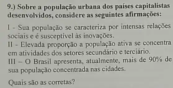 9.) Sobre a população urbana dos países capitalistas
desenvolvidos , considere as seguintes afirmações:
I - Sua população se caracteriza por intensas relações
sociais e é susceptivel às inovações.
II - Elevada proporção a população ativa se concentra
em atividades dos setores secundário e terciário.
III-0 Brasil apresenta atualmente, mais de 90%  de
sua população concentrada nas cidades.
Quais são as corretas?