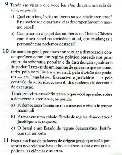 9 Tendo em vista o que você leu elou discutiu em sala de
aula, responda:
a) Qual era a função das mulheres na sociedade ateniense?
E na sociedade espartana , elas desempenhavam'o mes-
mo papel?
b) Comparando o papel das mulheres na Grécia Clássica
com o seu papel na sociedade atual, que mudanças e
permanências podemos destacar?
10 De maneira geral , podemos conceituar a democracia con-
temporânea como um regime político baseado nos prin-
cípios da soberania popular e da distribuição igualitária
do poder. Trata-se de um regime de governo que se carac-
teriza pelo voto livre e universal, pela divisão dos pode-
res - em Legislativc , Executivo e Judiciário pelo
controle da autoridade , isto é, dos poderes de decisão e
de execução.
Tendo em vista essa definição e o que você aprendeu sobre
a democracia ateniense , responda:
a) A democracia baseia-se no consenso e visa o interesse
nacional?
b) Atenas era uma cidade-Estado de regime democrático?
Justifique sua resposta.
c) O Brasil é um Estado de regime democrático? Justifi-
que sua resposta.
11 Faça uma lista de palavras de origem grega que estão pre-
sentes no cotidiano brasileiro, em áreas com o esporte, a
política, as ciências e as artes.