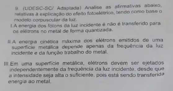 9. (UDESC-SC)Adaptada)Analise as afirmativas abaixo,
relativas à do efeito fotoelétrico tendo como base o
modelo corpuscular da luz
I.A energia dos fótons da luz incidente é não é transferido para
os elétrons no metal de forma quantizada.
II.A energia cinética máxima dos elétrons emitidos de uma
superficie metálica depende apenas da frequência da luz
incidente e da função do metal.
III.Em uma superficie metálica , elétrons devem ser ejetados
independentemente da frequência da luz incidente desde que
a intensidade seja alta o pois está sendo transferida
energia ao metal.