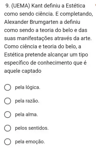 9. (UEMA)Kant definiu a Estética
como sendo ciência. E completando,
Alexander Brumgarten a definiu
como sendo a teoria do belo e das
suas manifestaç ões através da arte.
Como ciência e teoria do belo, a
Estética pretende alcançar um tipo
especifico de conhecime nto que e
aquele captado
pela lógica.
pela razão.
pela alma.
pelos sentidos.
pela emoção.