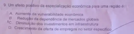 9. Um efeito positivo da especialização econômica para uma regiǎo é:
A. Aumento da vulnerabilida de econômica
B. Reduçáo da dependência de mercados globais
C. Diminuicão dos investimentos em infraestrutura
D. Crescimento da oferta de empregos no setor especifico