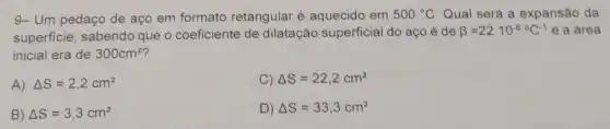 9- Um pedaço de aço em formato retangular é aquecido em 500^circ C Qual será a expansão da
superficie, sabendo que o coeficiente de dilatação superficial do aço é de beta =22cdot 10^-6^circ C^-1 e a área
inicial era de 300cm^2
A) Delta S=2,2cm^2
C) Delta S=22,2cm^2
B) Delta S=3,3cm^2
D) Delta S=33,3cm^2