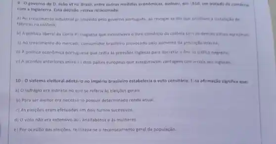 9.0 governo de D. João Vine Drasil, entre outras medidas economicas, assinou, em 1810 um tratado de comérelo
com a Inglaterra. Esta decisão estava relacionada:
a) Ao crescimento industrial pi smovido pelo governo portugués, ao revogar as leis que proiblam a instalacilo de
fabricas na colônia;
b) A politica liberal da Corte Pertuguesa que incentivava o livre comércio da colônia co 105 demals paises europeus:
c) Ao crescimento do mercadc consumidor brasileiro provocado pelo aumento da produção interna:
d) A politica econômica portuguesa que cedia as pressóes inglesas para decretar o fim lo tráfico negreiro:
c) A acordos anteriores entre cs dols palses europeus que asseguravam vantagens corr erclais aos ingleses.
10. O sistema eleitoral adotarlo no Império brasilelro estabelecia o voto censitário Eisa afirmação significa que:
a) O sufrágio era Indireto no quese referia as eleições gerais.
b) Para ser eleitor era necessário possuir determinada renda anua!
c) As eleiçōes eram efetuadas em dois turnos sucessivos.
d) O voto nǎo era extensivo ao: analfabetos e as mulheres.
c) Por ocasiǎo das eleições, realizava-se o recenseamento geral da população.