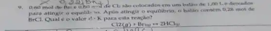 9.0,60 mol de Bri e 0,60 mol de Cl_(2) são colocados em um balao de 1,001 e deixados
atingir o equilib io Após atingir o equilibrio, o balão contém 0,28 mol de
BrCl Qual é o valor d. K para esta reação?
Cl2(g)+Br_(2)(g)rightarrow 2HCl_((g))