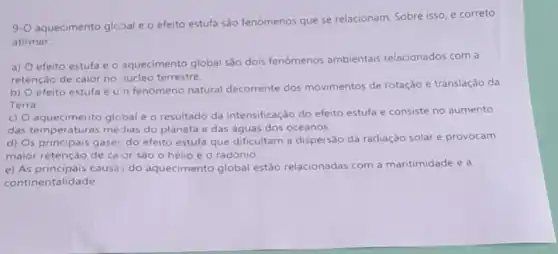 9-0
aquecimento global e o efeito estufa são fenomenos que se relacionam. Sobre isso, e correto
afirmar:
a)
aquecimento global são dois fenômenos ambientais relacionados com a
retenção de calor no núcleo terrestre.
b)
efeito estufa é U n fenómeno natural decorrente dos movimentos de rotação e translação da
Terra
C)
aquecimento glcbal é o resultado da intensificação do efeito estufa e consiste no aumento
das temperaturas médias do planeta e das águas dos oceanos.
d)
s principais gase: do efeito estufa que dificultam a dispersão da radiação solar e provocam
maior retenção de caior sào o hélio e o radônio.
e) As principais causa:do aquecimento global estão relacionadas com a maritimidade e a
continentalidade.