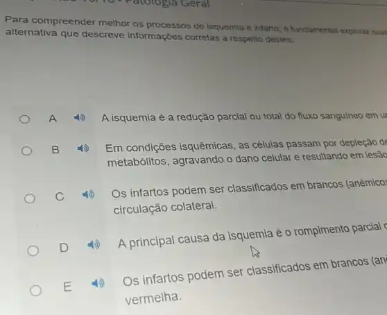 910)10 - Patologia Geral
Para compreender melhor os processos de isquemia e infarto e fundamental explorar suas
alternativa que descreve informações corretas a respelto destes:
A isquemia é a redução parcial ou total do fluxo sanguíneo em ur
Em condições isquêmicas, as células passam por depleção de
metabólitos , agravando o dano celular e resultando em lesão
Os infartos podem ser classificados em brancos (anêmicos
circulação colateral.
4) A principal causa da isquemia é o rompimento parcial
Os infartos podem ser classificados em brancos (an
vermelha.