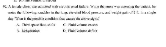 92. A female client was admitted with chronic renal failure. While the nurse was assessing the patient, he
notes the following:crackles in the lung elevated blood pressure,, and weight gain of 2 lb in a single
day. What is the possible condition that causes the above signs?
A. Third-space fluid shifts
C. Fluid volume excess
B. Dehydration
D. Fluid volume deficit