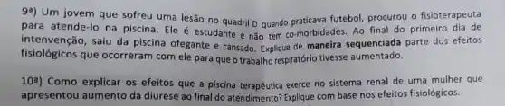 92) Um jovem que sofreu uma lesão no quadril D quando futebol, procurou o fisioterapeuta
para atende-lo na piscina. Ele é estudante e não tem co-morbidades. Ao final do primeiro dia de
intenvenção, saiu da piscina ofegante e cansado. Explique de maneira sequenciada parte dos efeitos
fisiológicos que ocorreram com ele para que o trabalho respiratório tivesse aumentado.
10^a ) Como explicar os efeitos que a piscina exerce no sistema renal de uma mulher que
apresentou aumento da diurese ao final do atendimento? Explique com base nos efeitos fisiológicos.