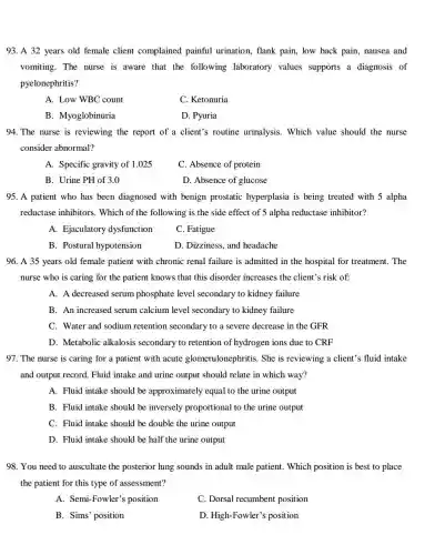 93. A 32 years old female client complained painful urination, flank pain, low back pain, nausea and
vomiting. The nurse is aware that the following laboratory values supports a diagnosis of
pyelonephritis?
A. Low WBC count
C. Ketonuria
B. Myoglobinuria
D. Pyuria
94. The nurse is reviewing the report of a client's routine urinalysis. Which value should the nurse
consider abnormal?
A. Specific gravity of 1.025
C. Absence of protein
B. Urine PH of 3.0
D. Absence of glucose
95. A patient who has been diagnosed with benign prostatic hyperplasia is being treated with 5 alpha
reductase inhibitors . Which of the following is the side effect of 5 alpha reductase inhibitor?
A. Ejaculatory dysfunction
C. Fatigue
B. Postural hypotension
D. Dizziness, and headache
96. A 35 years old female patient with chronic renal failure is admitted in the hospital for treatment. The
nurse who is caring for the patient knows that this disorder increases the client's risk of:
A. A decreased serum phosphate level secondary to kidney failure
B. An increased serum calcium level secondary to kidney failure
C. Water and sodium retention secondary to a severe decrease in the GFR
D. Metabolic alkalosis secondary to retention of hydrogen ions due to CRF
97. The nurse is caring for a patient with acute glomerulonephritis. She is reviewing a client's fluid intake
and output record. Fluid intake and urine output should relate in which way?
A. Fluid intake should be approximately equal to the urine output
B. Fluid intake should be inversely proportional to the urine output
C. Fluid intake should be double the urine output
D. Fluid intake should be half the urine output
98. You need to auscultate the posterior lung sounds in adult male patient. Which position is best to place
the patient for this type of assessment?
A. Semi-Fowler s position
C. Dorsal recumbent position
B. Sims' position
D. High-Fowler's position