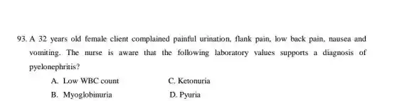 93. A 32 years old female client complained painful urination, flank pain, low back pain, nausea and
vomiting. The nurse is aware that the following laboratory values supports a diagnosis of
pyelonephritis?
A. Low WBC count
C. Ketonuria
B. Myoglobinuria
D. Pyuria