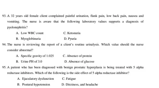 93. A 32 years old female client complained painful urination, flank pain, low back pain, nausea and
vomiting. The nurse is aware that the following laboratory values supports a diagnosis of
pyelonephritis?
A. Low WBC count
C. Ketonuria
B. Myoglobinuria
D. Pyuria
94. The nurse is reviewing the report of a client's routine urinalysis. Which value should the nurse
consider abnormal?
A. Specific gravity of 1.025
C. Absence of protein
B. Urine PH of 3.0
D. Absence of glucose
95. A patient who has been diagnosed with benign prostatic hyperplasia is being treated with 5 alpha
reductase inhibitors . Which of the following is the side effect of 5 alpha reductase inhibitor?
A. Ejaculatory dysfunction
C. Fatigue
B. Postural hypotension
D. Dizziness, and headache