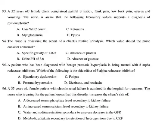 93. A 32 years old female client complained painful urination, flank pain , low back pain, nausea and
vomiting. The nurse is aware that the following laboratory values supports a diagnosis of
pyelonephritis?
A. Low WBC count
C. Ketonuria
B. Myoglobinuria
D. Pyuria
94. The nurse is reviewing the report of a client's routine urinalysis. Which value should the nurse
consider abnormal?
A. Specific gravity of 1.025
C. Absence of protein
B. Urine PH of 3.0
D. Absence of glucose
95. A patient who has been diagnosed with benign prostatic hyperplasia is being treated with 5 alpha
reductase inhibitors . Which of the following is the side effect of 5 alpha reductase inhibitor?
A. Ejaculatory dysfunction
C. Fatigue
B. Postural hypotension
D. Dizziness, and headache
96. A 35 years old female patient with chronic renal failure is admitted in the hospital for treatment. The
nurse who is caring for the patient knows that this disorder increases the client's risk of:
A. A decreased serum phosphate level secondary to kidney failure
B. An increased serum calcium level secondary to kidney failure
C. Water and sodium retention secondary to a severe decrease in the GFR
D. Metabolic alkalosis secondary to retention of hydrogen ions due to CRF