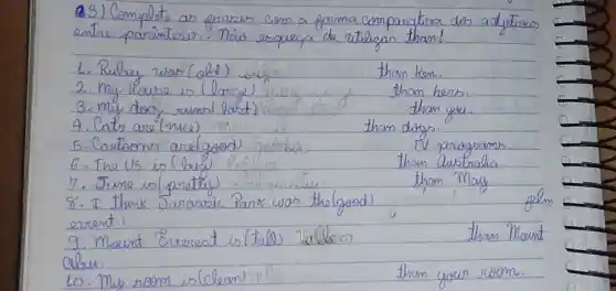 93) Complete as frases com a forma comparativa dos adjetious entre parantes. Nais esqueça de utilizan tham!
1. Rulay war (old)
2. My house is (large)
3. my doy, rumis (last)
4. Cats are (nice)
5. Cantoons are (good)
6. The US is (big)
7. Jume is (partety)
8. I think Juranic Park was the (good) event.
9. Mount Everest is (tab) talleas aleu.
10. My room is (clean)
than kswe.
tham hers.
than yous.
than dogs.
TV paragrams.
than Quistrolia
tham May.
gelm
than Mount
tham your room.
