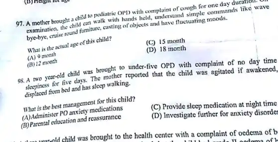 97. A mother brought a child to pediatric OPD with complaint of cough for one day duration.
examination, the child with hands held.understand simple commands like wave
bye-bye, cruise round furniture, casting of objects and have fluctuating moods.
What is the actual age of this child?
(A) 9 month
(C) 15 month
(B) 12 month
(D) 18 month
98.A two year-old child was brought to under-five OPD with complaint of no day time
for five days. The mother reported that the child was agitated if awakened.
displaced from bed and has sleep walking.
What is the best management for this child?
(A)Administer PO anxiety medications
(C) Provide sleep medication at night time
(B) Parental education and reassurance
(D) Investigate further for anxiety disorde
child was brought to the health center with a complaint of oedema of b
It and