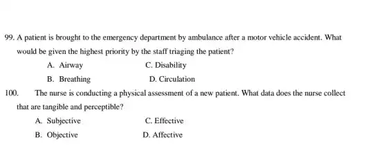 99. A patient is brought to the emergency department by ambulance after a motor vehicle accident. What
would be given the highest priority by the staff triaging the patient?
A. Airway
C. Disability
B. Breathing
D. Circulation
100. The nurse is conducting ; a physical assessment of a new patient. What data does the nurse collect
that are tangible and perceptible?
A. Subjective
C. Effective
B. Objective
D. Affective