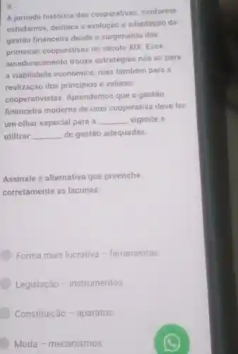 9.
A jornada histórica das cooperativas conforme
estudamos destaca a evolução e adaptação da
gestão financeira desde o surgimento das
primeiras cooperativas no século XIX .Esse
amadurecimento trouxe estratégias não só para
a viabilidade econômica mas também para a
realização dos princípios e valores
cooperativistas Aprendemos que a gestão
financeira moderna de uma cooperativa deve ter
um olhar especial para a __ vigente e
utilizar __ de gestão adequadas.
Assinale a alternativa que preenche
corretamente as lacunas:
Forma mais lucrativa - ferramentas.
Legislação -instrumentos.
Constituição - aparatos.
Moda - mecanismos.