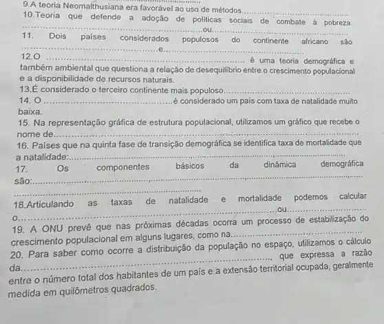 9.A teoria Neomalthusian a era favorável ao uso de métodos...
__
10.Teoria que defende a adoção de politicas sociais de combate à pobreza
__
11. Dois paises considerados populosos do continente africano são
__
12.0
__ ............é uma teoria demográfica e
também ambiental que questiona a relação de desequilibrio entre o crescimento populacional
e a disponibilidade de recursos naturais.
14. 0 __ é considerado um país com taxa de natalidade muito
baixa.
15. Na representação gráfica de estrutura populacional, utilizamos um gráfico que recebe o
nome de ........
16. Paises que na quinta fase de transição demográfica se identifica taxa de mortalidade que
a
__
__
17.	Os	componentes	básicos da dinâmica demográfica
......................................................................
__
18.Articulando as taxas de natalidade e mortalidade podemos calcular
__ ............ou.....
19. A ONU prevê que nas próximas décadas ocorra um processo de estabilização do
crescimento populacional em alguns lugares, como na
__
20. Para saber como ocorre a distribuição da população no espaço utilizamos o cálculo
da
__
que expressa a razão
entre o número total dos habitantes de um país e a extensão territorial ocupada geralmente
medida em quilômetros quadrados.