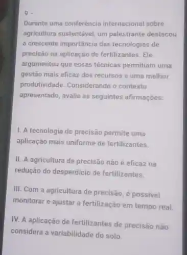 9
Durante uma conferência internacional sobre
agricultura sustentável um palestrante destacou
a crescente importância das tecnologias de
precisão na aplicação de fertilizantes . Ele
argumentou que essas técnicas permitiam uma
gestão mais eficaz dos recursos e uma melhor
produtividade . Considerando o contexto
apresentado avalie as seguintes afirmaçōes:
1. A tecnologia de precisão permite uma
aplicação mais uniforme de fertilizantes.
11. A agricultura de precisão não é eficaz na
redução do desperdício de fertilizantes.
III. Com a agricultura de precisão , é possivel
monitorar e ajustar a fertilização em tempo real
IV.A aplicação de fertilizantes de precisão não