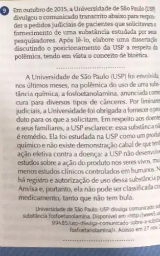 9
Em outubro de 2015 ,a Universidade de São Paulo (USP)
divulgou o comunicado transcrito abaixo para respon-
der a pedidos judiciais de pacientes que solicitavamo
fornecimento de uma substância estudada por seus
pesquisadores. Após lê-lo, elabore uma dissertação
discutindo o posicionamento da USP a respeito da
polêmica, tendo em vista o conceito de bioética.
__
A Universidade de São Paulo (USP) foi envolvida
nos últimos meses, na polêmica do uso de uma subs-
tância química, a fosfoetanolamina , anunciada com
cura para diversos tipos de cânceres. Por liminare
judiciais, a Universidade foi obrigada a fornecero pro
duto para os que a solicitam. Em respeito aos doente
e seus familiares, a USP esclarece: essa substância n:
é remédio. Ela foi estudada na USP como um produt
químico e não existe demonstração cabal de que tent
ação efetiva contra a doença: a USP não desenvoli
estudos sobre a ação do produto nos seres vivos, mu
menos estudos clinicos controlados em humanos.N
há registro e autorização de uso dessa substância p
Anvisa e, portanto, ela não pode ser classificada co
medicamento, tanto que não tem bula.
Universidade de Sào Paulo USP divulga comunicado sel
substancia fosfoetanolamina. Disponivel em chttp://www.5.us
99485/usp-divulga-comunicado-sobre-a-substa