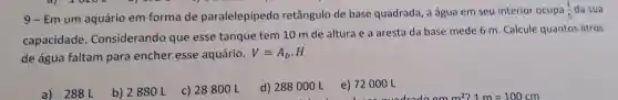 9-Em um aquário em forma de paralelepípedo retângulo de base quadrada , a água em seu interior ocupa
(1)/(5) da sua
capacidade . Considerando que esse tanque tem 10 m de altura e a aresta da base mede 6 m . Calcule quantos litros
de água faltam para encher esse aquário.
V=A_(b)cdot H
a) 288 L
b) 2880 L
c) 28800 L
d) 288000 L
e) 72000 L