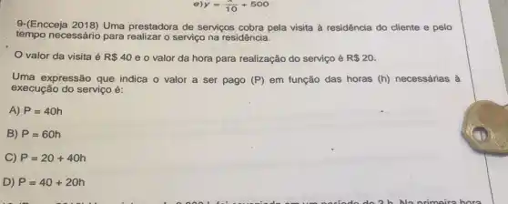 9-(Encceja 2018) Uma prestadora de serviços cobra pela visita à residência do cliente e pelo
tempo necessário para realizar o serviço na residência.
valor da visita é R 40 e o valor da hora para realização do serviço é R 20
Uma expressão que indica o valor a ser pago (P) em função das horas (h) necessárias à
execução do serviço é:
A) P=40h
B) P=60h
C) P=20+40h
D) P=40+20h