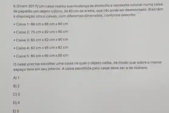 9.(Enem 2017) Um casal realiza sua mudança de domicilio e necessita colocar numa caixa
de papelão um objeto cúbico, de 80 cm de aresta, que não pode ser desmontado. Eles têm
à disposição cinco caixas,com diferentes dimensões , conforme descrito:
- Caixa 1: 86cmtimes 86cmtimes 86cm
Caixa 2: 75cmtimes 82cmtimes 90cm
- Caixa 3: 85cmtimes 82cmtimes 90cm
- Caixa 4: 82cmtimes 95cmtimes 82cm
Caixa 5: 80cmtimes 95cmtimes 85cm
casal precisa escolher uma caixa na qual o objeto caiba, de modo que sobre o menor
espaço livre em seu interior. A caixa escolhida pelo casal deve ser a de número
A) 1
B) 2
C) 3
D) 4
E) 5