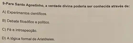 9.Para Santo Agostinho, a verdade divina poderia ser conhecida através de:
A) Experimentos cientificos.
B) Debate filosófico e político.
C) Fé e introspecção.
D) A lógica formal de Aristóteles.