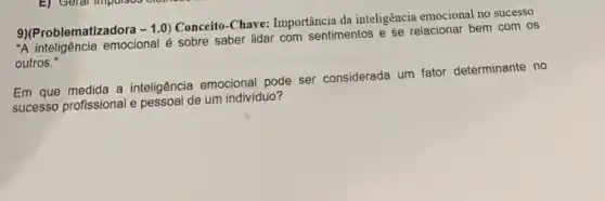 9)(Problematizadora -1.0
Conceito-Chave: Importância da inteligência emocional no successo
"A inteligência emocional é sobre saber lidar com sentimentos e se relacionar bem com os
outros."
Em que medida a inteligência emocional pode ser considerada um fator determinante no
successo profissional e pessoa de um indivíduo?